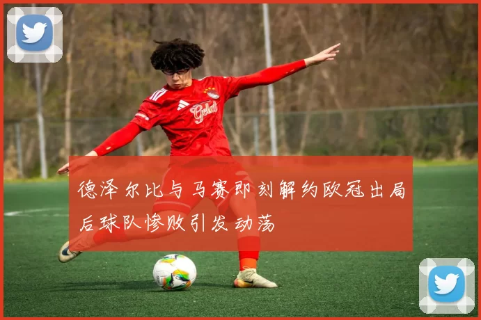 德泽尔比与马赛即刻解约欧冠出局后球队惨败引发动荡