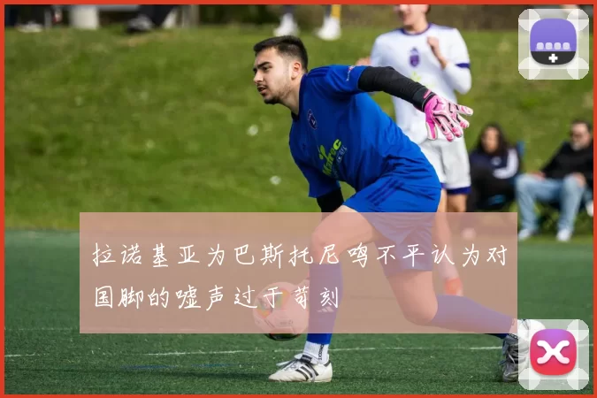 拉诺基亚为巴斯托尼鸣不平认为对国脚的嘘声过于苛刻